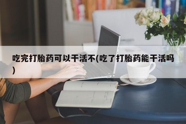 打胎药米非司酮网店,吃完打胎药可以干活不(吃了打胎药能干活吗)