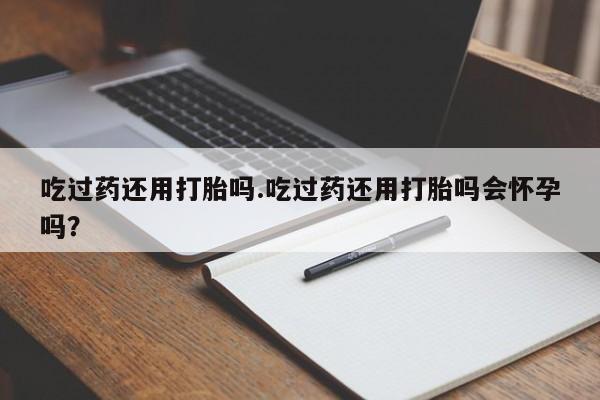 打胎药米非司酮网店,吃过药还用打胎吗.吃过药还用打胎吗会怀孕吗？