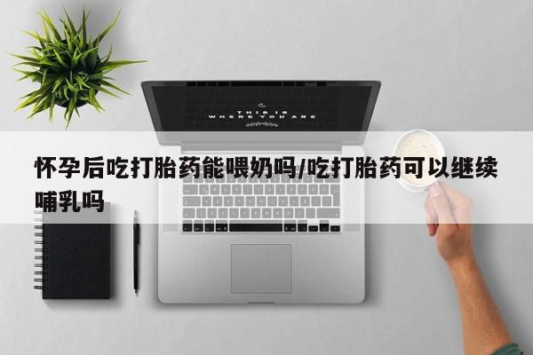 打胎药米非司酮网店,怀孕后吃打胎药能喂奶吗/吃打胎药可以继续哺乳吗