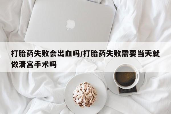 打胎药米非司酮网店,打胎药失败会出血吗/打胎药失败需要当天就做清宫手术吗