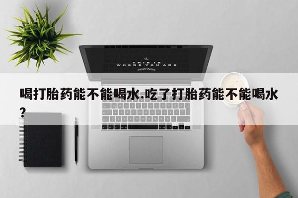 打胎药米非司酮网店,喝打胎药能不能喝水.吃了打胎药能不能喝水？