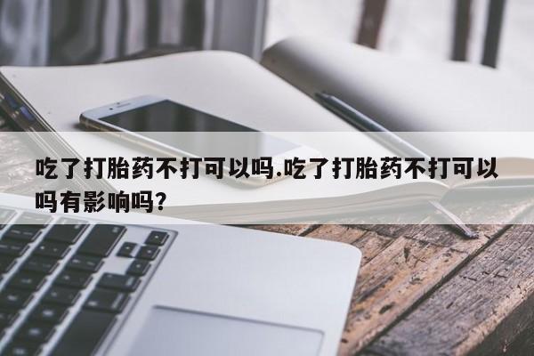 打胎药米非司酮网店,吃了打胎药不打可以吗.吃了打胎药不打可以吗有影响吗？