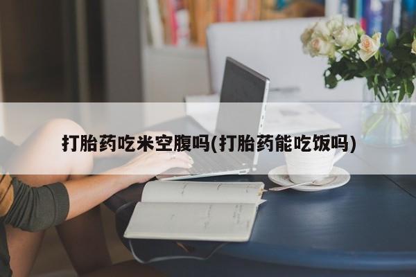 打胎药米非司酮网店,打胎药吃米空腹吗(打胎药能吃饭吗)