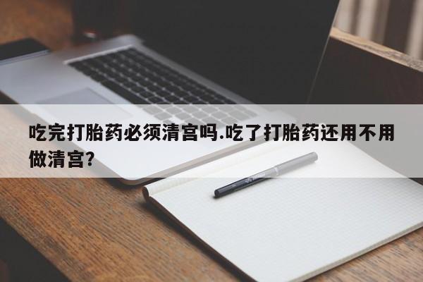 打胎药米非司酮网店,吃完打胎药必须清宫吗.吃了打胎药还用不用做清宫？