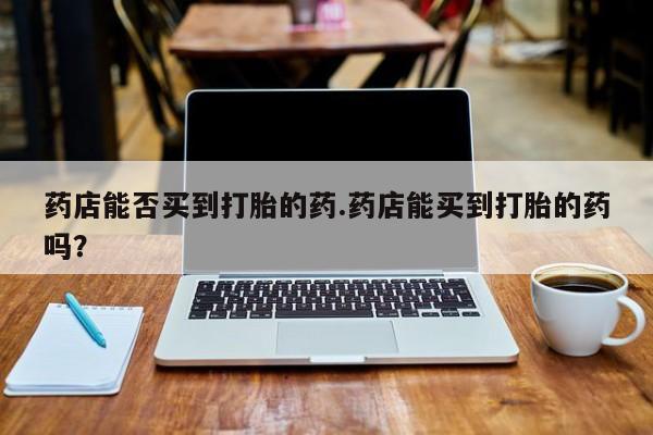 打胎药米非司酮网店,药店能否买到打胎的药.药店能买到打胎的药吗？
