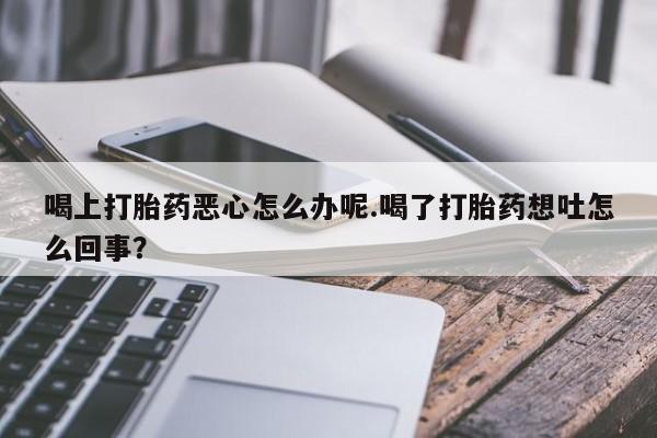 打胎药米非司酮网店,喝上打胎药恶心怎么办呢.喝了打胎药想吐怎么回事？