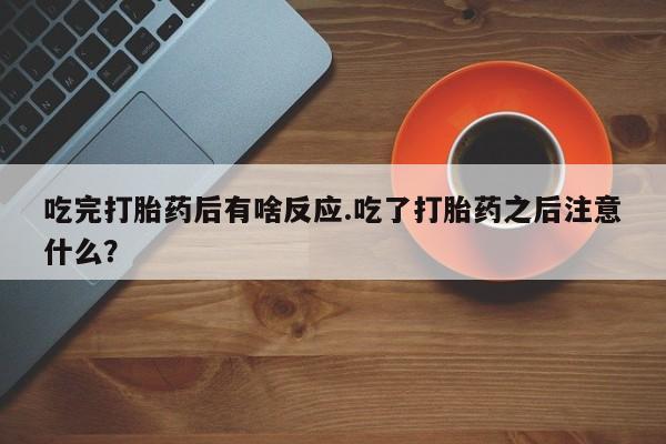 打胎药米非司酮网店,吃完打胎药后有啥反应.吃了打胎药之后注意什么？