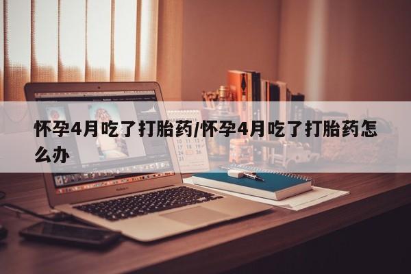 打胎药米非司酮网店,怀孕4月吃了打胎药/怀孕4月吃了打胎药怎么办