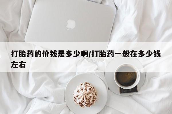 打胎药米非司酮网店,打胎药的价钱是多少啊/打胎药一般在多少钱左右