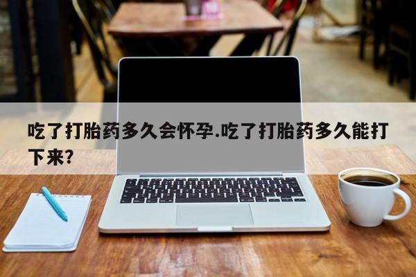 打胎药米非司酮网店,吃了打胎药多久会怀孕.吃了打胎药多久能打下来？