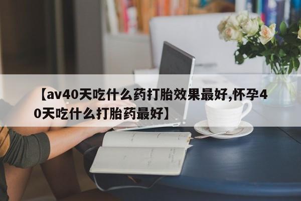 打胎药米非司酮网店,【av40天吃什么药打胎效果最好,怀孕40天吃什么打胎药最好】