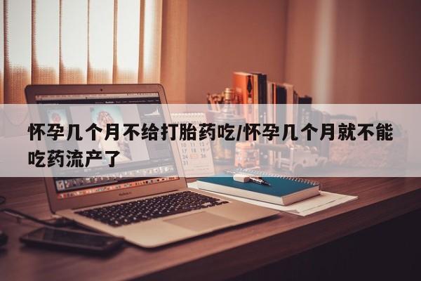 打胎药米非司酮网店,怀孕几个月不给打胎药吃/怀孕几个月就不能吃药流产了
