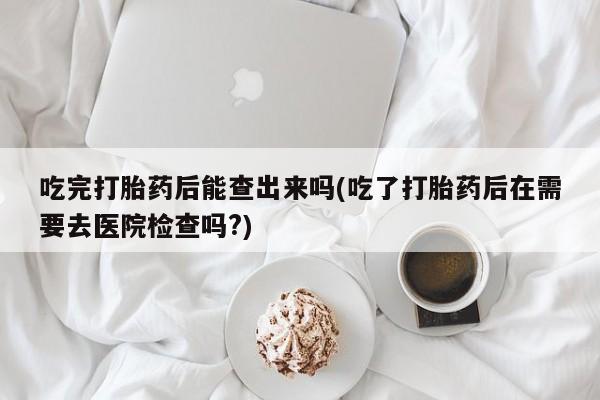 打胎药米非司酮网店,吃完打胎药后能查出来吗(吃了打胎药后在需要去医院检查吗?)