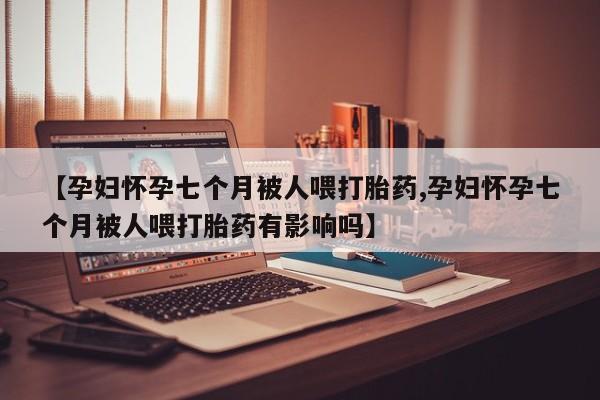 打胎药米非司酮网店,【孕妇怀孕七个月被人喂打胎药,孕妇怀孕七个月被人喂打胎药有影响吗】