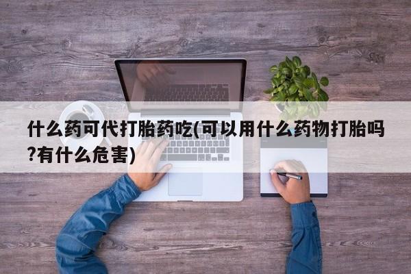 打胎药米非司酮网店,什么药可代打胎药吃(可以用什么药物打胎吗?有什么危害)
