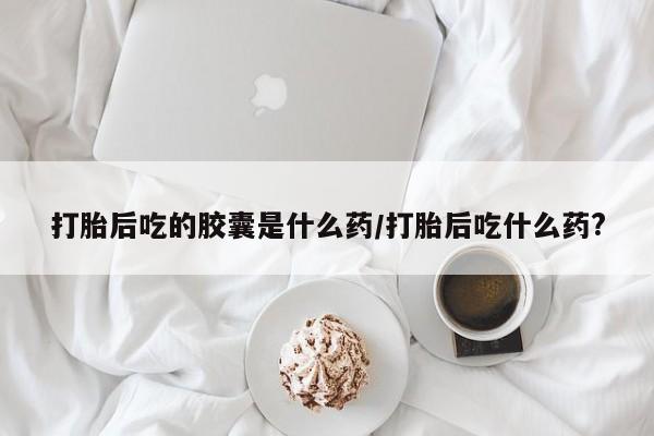 打胎药米非司酮网店,打胎后吃的胶囊是什么药/打胎后吃什么药?