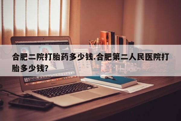 打胎药米非司酮网店,合肥二院打胎药多少钱.合肥第二人民医院打胎多少钱？