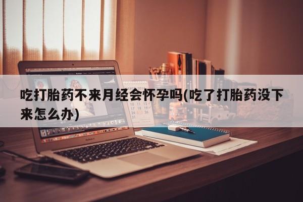 打胎药米非司酮网店,吃打胎药不来月经会怀孕吗(吃了打胎药没下来怎么办)