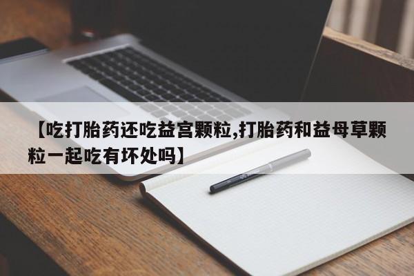 打胎药米非司酮网店,【吃打胎药还吃益宫颗粒,打胎药和益母草颗粒一起吃有坏处吗】