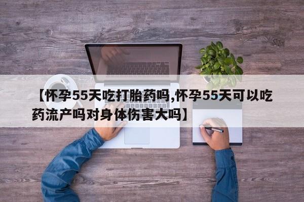打胎药米非司酮网店,【怀孕55天吃打胎药吗,怀孕55天可以吃药流产吗对身体伤害大吗】