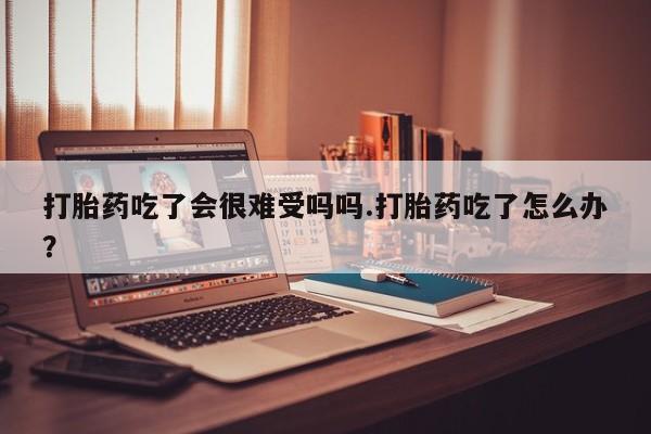打胎药米非司酮网店,打胎药吃了会很难受吗吗.打胎药吃了怎么办？