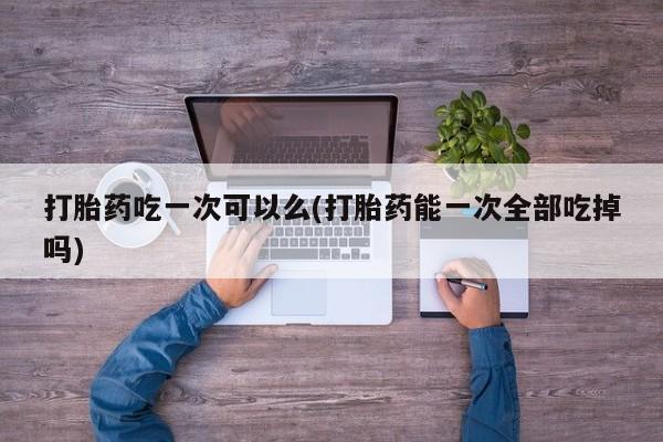 打胎药米非司酮网店,打胎药吃一次可以么(打胎药能一次全部吃掉吗)