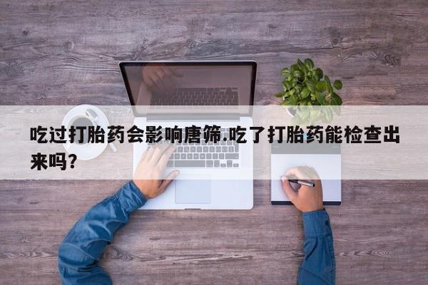 打胎药米非司酮网店,吃过打胎药会影响唐筛.吃了打胎药能检查出来吗？