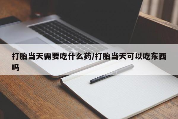 打胎药米非司酮网店,打胎当天需要吃什么药/打胎当天可以吃东西吗