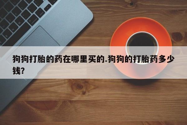 打胎药米非司酮网店,狗狗打胎的药在哪里买的.狗狗的打胎药多少钱？
