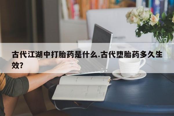 打胎药米非司酮网店,古代江湖中打胎药是什么.古代堕胎药多久生效？