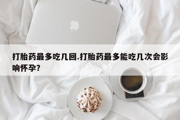 打胎药米非司酮网店,打胎药最多吃几回.打胎药最多能吃几次会影响怀孕？