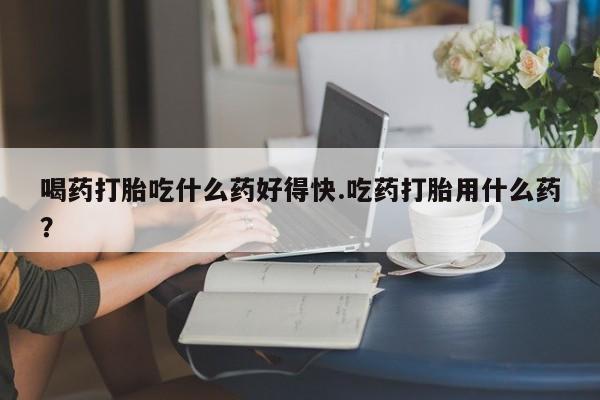 打胎药米非司酮网店,喝药打胎吃什么药好得快.吃药打胎用什么药？