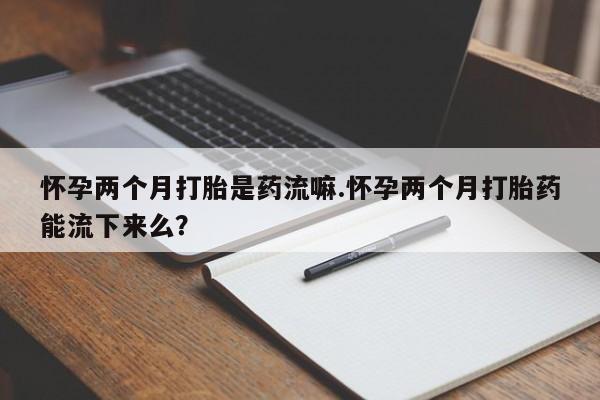 打胎药米非司酮网店,怀孕两个月打胎是药流嘛.怀孕两个月打胎药能流下来么？