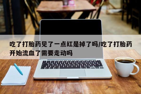 打胎药米非司酮网店,吃了打胎药见了一点红是掉了吗/吃了打胎药开始流血了需要走动吗
