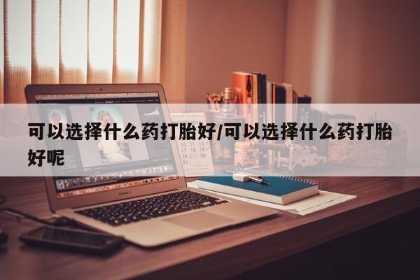 打胎药米非司酮网店,可以选择什么药打胎好/可以选择什么药打胎好呢