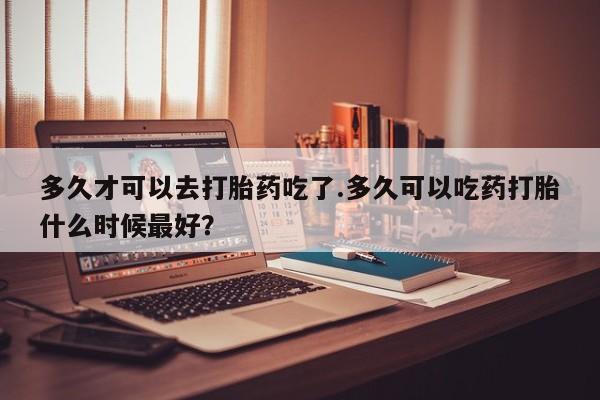 打胎药米非司酮网店,多久才可以去打胎药吃了.多久可以吃药打胎什么时候最好？