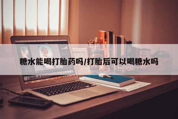 打胎药米非司酮网店,糖水能喝打胎药吗/打胎后可以喝糖水吗