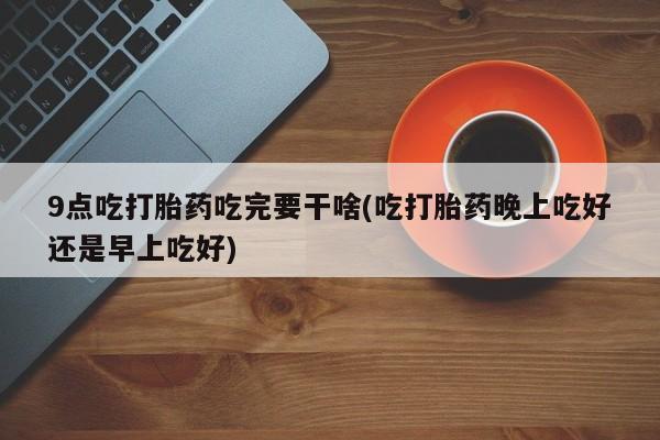 打胎药米非司酮网店,9点吃打胎药吃完要干啥(吃打胎药晚上吃好还是早上吃好)