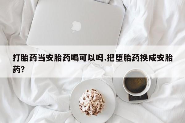 打胎药米非司酮网店,打胎药当安胎药喝可以吗.把堕胎药换成安胎药？