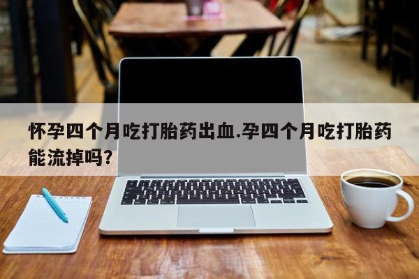 打胎药米非司酮网店,怀孕四个月吃打胎药出血.孕四个月吃打胎药能流掉吗？
