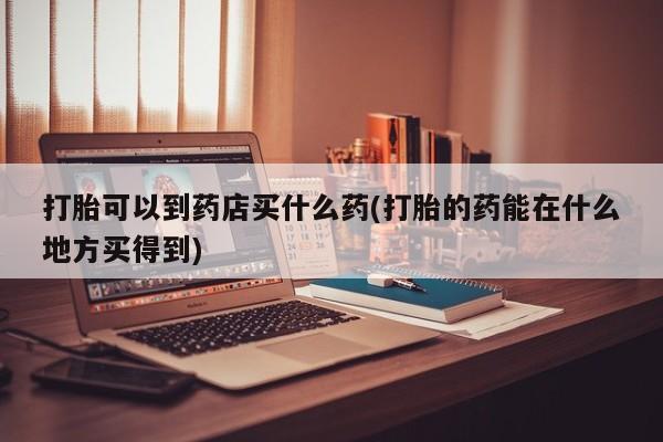 打胎药米非司酮网店,打胎可以到药店买什么药(打胎的药能在什么地方买得到)