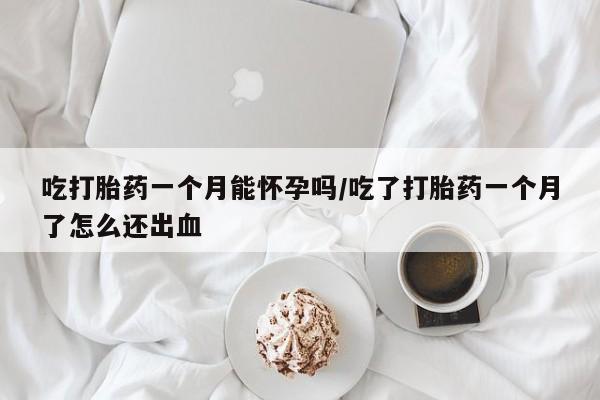 打胎药米非司酮网店,吃打胎药一个月能怀孕吗/吃了打胎药一个月了怎么还出血